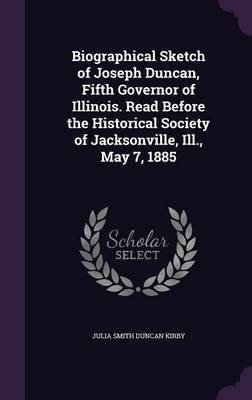 Biographical Sketch of Joseph Duncan, Fifth Governor of Illinois. Read Before the Historical Society of Jacksonville, Ill., May 7, 1885(English, Hardcover, Kirby Julia Smith Duncan)