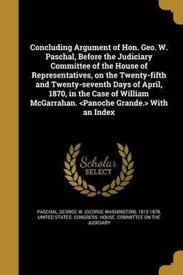 Concluding Argument of Hon. Geo. W. Paschal, Before the Judiciary Committee of the House of Representatives, on the Twenty-fifth and Twenty-seventh Days of April, 1870, in the Case of William McGarrahan. With an Index(English, Paperback, unknown)