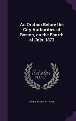 An Oration Before the City Authorities of Boston, on the Fourth of July, 1873(English, Hardcover, Ware John F W 1818-1881)
