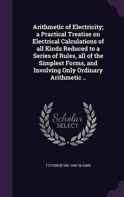 Arithmetic of Electricity; a Practical Treatise on Electrical Calculations of all Kinds Reduced to a Series of Rules, all of the Simplest Forms, and Involving Only Ordinary Arithmetic ..(English, Hardcover, Sloane T O'Conor 1851-1940) Arithmetic of Electricity; a Practical Treatise on Electrical Calculations of all Kinds Reduced to a Series of Rules, all of the Simplest Forms, and Involving Only Ordinary Arithmetic ..(English, Hardcover, Sloane T O'Conor 1851-1940)