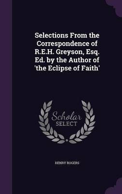 Selections From the Correspondence of R.E.H. Greyson, Esq. Ed. by the Author of 'the Eclipse of Faith'(English, Hardcover, Rogers Henry)