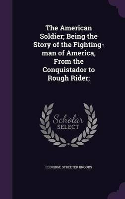 The American Soldier; Being the Story of the Fighting-man of America, From the Conquistador to Rough Rider;(English, Hardcover, Brooks Elbridge Streeter)