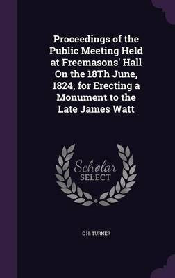 Proceedings of the Public Meeting Held at Freemasons' Hall On the 18Th June, 1824, for Erecting a Monument to the Late James Watt(English, Hardcover, Turner C H)