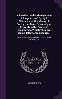 A Treatise on the Management of Pregnant and Lying in Women, and the Means of Curing, but More Especially of Preventing the Principal Disorders to Which They are Liable. [electronic Resource](English, Hardcover, White Charles MD)