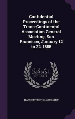 Confidential Proceedings of the Trans-Continental Association General Meeting, San Francisco, January 12 to 22, 1885(English, Hardcover, unknown)