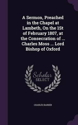 A Sermon, Preached in the Chapel at Lambeth, On the 1St of February 1807, at the Consecration of ... Charles Moss ... Lord Bishop of Oxford(English, Hardcover, Barker Charles)