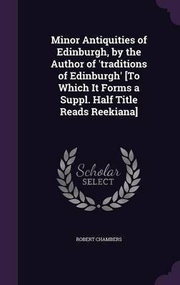 Minor Antiquities of Edinburgh, by the Author of 'traditions of Edinburgh' [To Which It Forms a Suppl. Half Title Reads Reekiana](English, Hardcover, Chambers Robert Professor)