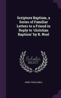 Scripture Baptism, a Series of Familiar Letters to a Friend in Reply to 'christian Baptism' by B. Noel(English, Hardcover, Gamble Henry John)
