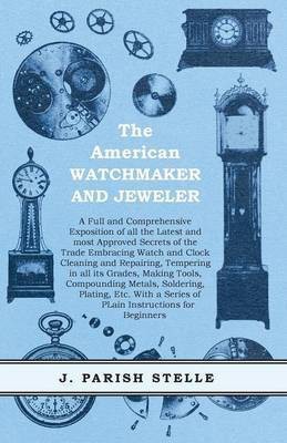 The American Watchmaker and Jeweler - A Full and Comprehensive Exposition of all the Latest and most Approved Secrets of the Trade Embracing Watch and Clock Cleaning and Repairing;Tempering in all its Grades, Making Tools, Compounding Metals, Soldering, Platin(English, Paperback, Stelle J Parish)