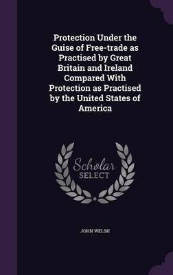 Protection Under the Guise of Free-trade as Practised by Great Britain and Ireland Compared With Protection as Practised by the United States of America(English, Hardcover, Welsh John) Protection Under the Guise of Free-trade as Practised by Great Britain and Ireland Compared With Protection as Practised by the United States of America(English, Hardcover, Welsh John)