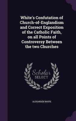 White's Confutation of Church-of-Englandism and Correct Exposition of the Catholic Faith, on all Points of Controversy Between the two Churches(English, Hardcover, White Alexander)
