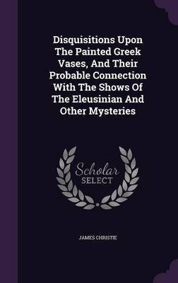 Disquisitions Upon The Painted Greek Vases, And Their Probable Connection With The Shows Of The Eleusinian And Other Mysteries(English, Hardcover, Christie James)