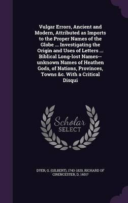 Vulgar Errors, Ancient and Modern, Attributed as Imports to the Proper Names of the Globe ... Investigating the Origin and Uses of Letters ... Biblical Long-lost Names--unknown Names of Heathen Gods, of Nations, Provinces, Towns &c. With a Critical Disqui(English, Hardcover, Dyer G 1743-1820)