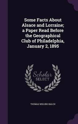 Some Facts About Alsace and Lorraine; a Paper Read Before the Geographical Club of Philadelphia, January 2, 1895(English, Hardcover, Balch Thomas Willing)