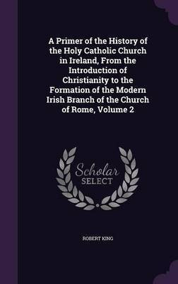 A Primer of the History of the Holy Catholic Church in Ireland, From the Introduction of Christianity to the Formation of the Modern Irish Branch of the Church of Rome, Volume 2(English, Hardcover, King Robert M.D.) A Primer of the History of the Holy Catholic Church in Ireland, From the Introduction of Christianity to the Formation of the Modern Irish Branch of the Church of Rome, Volume 2(English, Hardcover, King Robert M.D.)