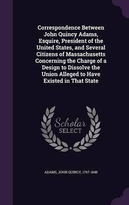 Correspondence Between John Quincy Adams, Esquire, President of the United States, and Several Citizens of Massachusetts Concerning the Charge of a Design to Dissolve the Union Alleged to Have Existed in That State(English, Hardcover, Adams John Quincy Former)