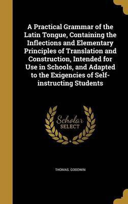 A Practical Grammar of the Latin Tongue, Containing the Inflections and Elementary Principles of Translation and Construction, Intended for Use in Schools, and Adapted to the Exigencies of Self-instructing Students(English, Hardcover, Goodwin Thomas) A Practical Grammar of the Latin Tongue, Containing the Inflections and Elementary Principles of Translation and Construction, Intended for Use in Schools, and Adapted to the Exigencies of Self-instructing Students(English, Hardcover, Goodwin Thomas)