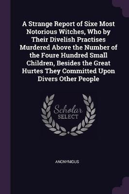 A Strange Report of Sixe Most Notorious Witches, Who by Their Divelish Practises Murdered Above the Number of the Foure Hundred Small Children, Besides the Great Hurtes They Committed Upon Divers Other People(English, Paperback, Anonymous) A Strange Report of Sixe Most Notorious Witches, Who by Their Divelish Practises Murdered Above the Number of the Foure Hundred Small Children, Besides the Great Hurtes They Committed Upon Divers Other People(English, Paperback, Anonymous)