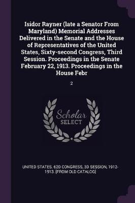 Isidor Rayner (late a Senator From Maryland) Memorial Addresses Delivered in the Senate and the House of Representatives of the United States, Sixty-second Congress, Third Session. Proceedings in the Senate February 22, 1913. Proceedings in the House Febr(English, Paperback, unknown) Isidor Rayner (late a Senator From Maryland) Memorial Addresses Delivered in the Senate and the House of Representatives of the United States, Sixty-second Congress, Third Session. Proceedings in the Senate February 22, 1913. Proceedings in the House Febr(English, Paperback, unknown)
