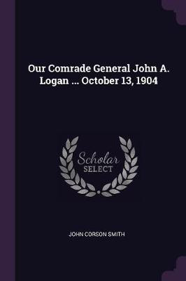 Our Comrade General John A. Logan ... October 13, 1904(English, Paperback, Smith John Corson)