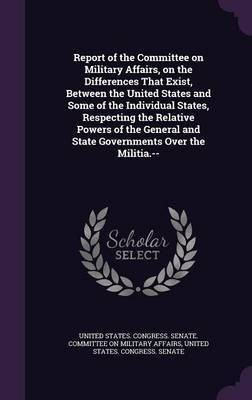 Report of the Committee on Military Affairs, on the Differences That Exist, Between the United States and Some of the Individual States, Respecting the Relative Powers of the General and State Governments Over the Militia.--(English, Hardcover, unknown) Report of the Committee on Military Affairs, on the Differences That Exist, Between the United States and Some of the Individual States, Respecting the Relative Powers of the General and State Governments Over the Militia.--(English, Hardcover, unknown)