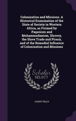 Colonization and Missions. A Historical Examination of the State of Society in Western Africa, as Formed by Paganism and Muhammedanism, Slavery, the Slave Trade and Piracy, and of the Remedial Influence of Colonization and Missions(English, Hardcover, Tracy Joseph Director of Research) Colonization and Missions. A Historical Examination of the State of Society in Western Africa, as Formed by Paganism and Muhammedanism, Slavery, the Slave Trade and Piracy, and of the Remedial Influence of Colonization and Missions(English, Hardcover, Tracy Joseph Director of Research)