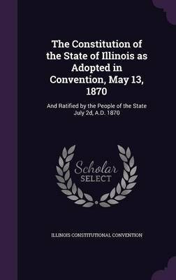 The Constitution of the State of Illinois as Adopted in Convention, May 13, 1870(English, Hardcover, Convention Illinois Constitutional)