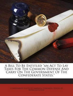 A Bill to Be Entitled an ACT to Lay Taxes for the Common Defense and Carry on the Government of the Confederate States.(English, Paperback, unknown)