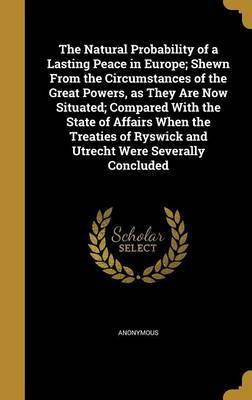 The Natural Probability of a Lasting Peace in Europe; Shewn From the Circumstances of the Great Powers, as They Are Now Situated; Compared With the State of Affairs When the Treaties of Ryswick and Utrecht Were Severally Concluded(English, Hardcover, unknown) The Natural Probability of a Lasting Peace in Europe; Shewn From the Circumstances of the Great Powers, as They Are Now Situated; Compared With the State of Affairs When the Treaties of Ryswick and Utrecht Were Severally Concluded(English, Hardcover, unknown)