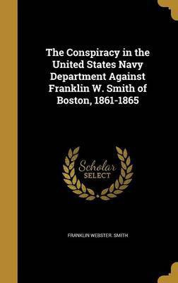 The Conspiracy in the United States Navy Department Against Franklin W. Smith of Boston, 1861-1865(English, Hardcover, Smith Franklin Webster)