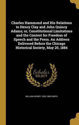 Charles Hammond and His Relations to Henry Clay and John Quincy Adams; or, Constitutional Limitations and the Contest for Freedom of Speech and the Press. An Address Delivered Before the Chicago Historical Society, May 20, 1884(English, Hardcover, Smith William Henry 1833-1896) Charles Hammond and His Relations to Henry Clay and John Quincy Adams; or, Constitutional Limitations and the Contest for Freedom of Speech and the Press. An Address Delivered Before the Chicago Historical Society, May 20, 1884(English, Hardcover, Smith William Henry 1833-1896)