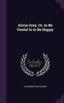 Alicia Grey, Or, to Be Useful Is to Be Happy(English, Hardcover, Godwin Catherine Grace)