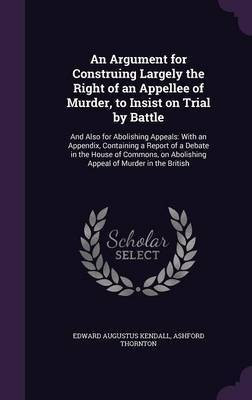 An Argument for Construing Largely the Right of an Appellee of Murder, to Insist on Trial by Battle(English, Hardcover, Kendall Edward Augustus)