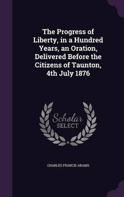 The Progress of Liberty, in a Hundred Years, an Oration, Delivered Before the Citizens of Taunton, 4th July 1876(English, Hardcover, Adams Charles Francis)