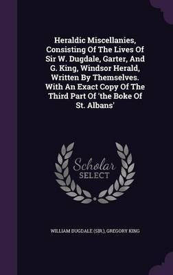 Heraldic Miscellanies, Consisting Of The Lives Of Sir W. Dugdale, Garter, And G. King, Windsor Herald, Written By Themselves. With An Exact Copy Of The Third Part Of 'the Boke Of St. Albans'(English, Hardcover, (Sir ) William Dugdale) Heraldic Miscellanies, Consisting Of The Lives Of Sir W. Dugdale, Garter, And G. King, Windsor Herald, Written By Themselves. With An Exact Copy Of The Third Part Of 'the Boke Of St. Albans'(English, Hardcover, (Sir ) William Dugdale)