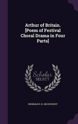 Arthur of Britain. [Poem of Festival Choral Drama in Four Parts](English, Hardcover, Buckley Reginald R B 1882)