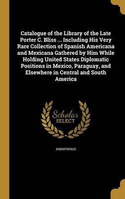 Catalogue of the Library of the Late Porter C. Bliss ... Including His Very Rare Collection of Spanish Americana and Mexicana Gathered by Him While Holding United States Diplomatic Positions in Mexico, Paraguay, and Elsewhere in Central and South America(English, Hardcover, unknown) Catalogue of the Library of the Late Porter C. Bliss ... Including His Very Rare Collection of Spanish Americana and Mexicana Gathered by Him While Holding United States Diplomatic Positions in Mexico, Paraguay, and Elsewhere in Central and South America(English, Hardcover, unknown)