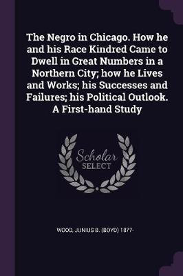 The Negro in Chicago. How he and his Race Kindred Came to Dwell in Great Numbers in a Northern City; how he Lives and Works; his Successes and Failures; his Political Outlook. A First-hand Study(English, Paperback, Wood Junius B 1877-)