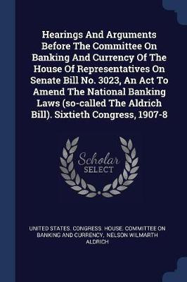Hearings And Arguments Before The Committee On Banking And Currency Of The House Of Representatives On Senate Bill No. 3023, An Act To Amend The National Banking Laws (so-called The Aldrich Bill). Sixtieth Congress, 1907-8(English, Paperback, unknown) Hearings And Arguments Before The Committee On Banking And Currency Of The House Of Representatives On Senate Bill No. 3023, An Act To Amend The National Banking Laws (so-called The Aldrich Bill). Sixtieth Congress, 1907-8(English, Paperback, unknown)
