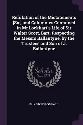 Refutation of the Mistatements [Sic] and Calumnies Contained in Mr Lockhart's Life of Sir Walter Scott, Bart. Respecting the Messrs Ballantyne, by the Trustees and Son of J. Ballantyne(English, Paperback, Lockhart John Gibson)