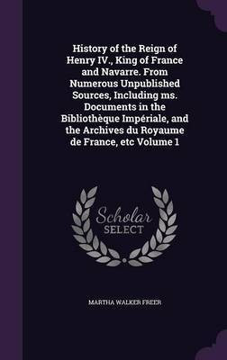 History of the Reign of Henry IV., King of France and Navarre. From Numerous Unpublished Sources, Including ms. Documents in the Bibliotheque Imperiale, and the Archives du Royaume de France, etc Volume 1(English, Hardcover, Freer Martha Walker) History of the Reign of Henry IV., King of France and Navarre. From Numerous Unpublished Sources, Including ms. Documents in the Bibliotheque Imperiale, and the Archives du Royaume de France, etc Volume 1(English, Hardcover, Freer Martha Walker)