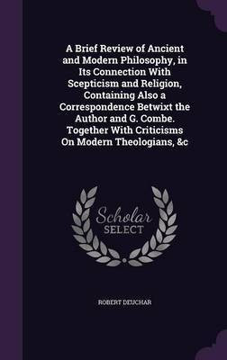 A Brief Review of Ancient and Modern Philosophy, in Its Connection With Scepticism and Religion, Containing Also a Correspondence Betwixt the Author and G. Combe. Together With Criticisms On Modern Theologians, &c(English, Hardcover, Deuchar Robert) A Brief Review of Ancient and Modern Philosophy, in Its Connection With Scepticism and Religion, Containing Also a Correspondence Betwixt the Author and G. Combe. Together With Criticisms On Modern Theologians, &c(English, Hardcover, Deuchar Robert)