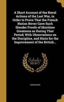 A Short Account of the Naval Actions of the Last War, in Order to Prove That the French Nation Never Gave Such Slender Proofs of Maritime Greatness as During That Period; With Observations on the Discipline, and Hints for the Improvement of the British...(English, Hardcover, unknown)