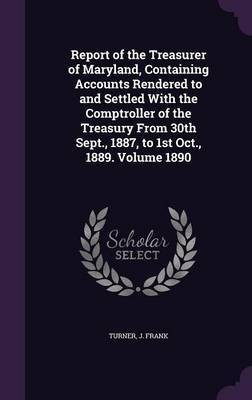 Report of the Treasurer of Maryland, Containing Accounts Rendered to and Settled With the Comptroller of the Treasury From 30th Sept., 1887, to 1st Oct., 1889. Volume 1890(English, Hardcover, Frank Turner J) Report of the Treasurer of Maryland, Containing Accounts Rendered to and Settled With the Comptroller of the Treasury From 30th Sept., 1887, to 1st Oct., 1889. Volume 1890(English, Hardcover, Frank Turner J)