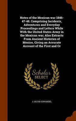 Notes of the Mexican war 1846-47-48. Comprising Incidents, Adventures and Everyday Proceedings and Letters While With the United States Army in the Mexican war; Also Extracts From Ancient Histories of Mexico, Giving an Accurate Account of the First and Or(English, Hardcover, Oswandel J Jacob)