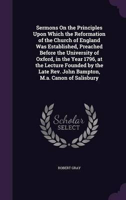 Sermons On the Principles Upon Which the Reformation of the Church of England Was Established, Preached Before the University of Oxford, in the Year 1796, at the Lecture Founded by the Late Rev. John Bampton, M.a. Canon of Salisbury(English, Hardcover, Gray Robert) Sermons On the Principles Upon Which the Reformation of the Church of England Was Established, Preached Before the University of Oxford, in the Year 1796, at the Lecture Founded by the Late Rev. John Bampton, M.a. Canon of Salisbury(English, Hardcover, Gray Robert)