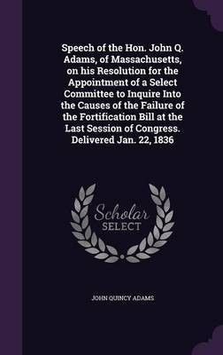 Speech of the Hon. John Q. Adams, of Massachusetts, on his Resolution for the Appointment of a Select Committee to Inquire Into the Causes of the Failure of the Fortification Bill at the Last Session of Congress. Delivered Jan. 22, 1836(English, Hardcover, Adams John Quincy Former)
