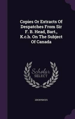 Copies Or Extracts Of Despatches From Sir F. B. Head, Bart., K.c.h. On The Subject Of Canada(English, Hardcover, Anonymous)