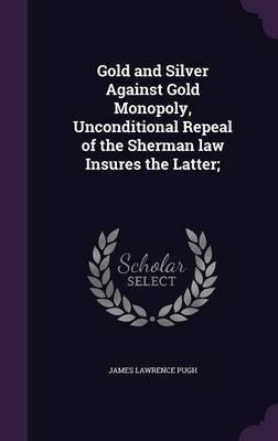 Gold and Silver Against Gold Monopoly, Unconditional Repeal of the Sherman law Insures the Latter;(English, Hardcover, Pugh James Lawrence)