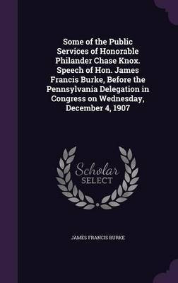 Some of the Public Services of Honorable Philander Chase Knox. Speech of Hon. James Francis Burke, Before the Pennsylvania Delegation in Congress on Wednesday, December 4, 1907(English, Hardcover, Burke James Francis)